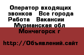  Оператор входящих звонков - Все города Работа » Вакансии   . Мурманская обл.,Мончегорск г.